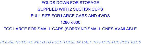 FOLDS DOWN FOR STORAGE SUPPLIED WITH 2 SUCTION CUPS FULL SIZE FOR LARGE CARS AND 4WDS 1280 x 600  TOO LARGE FOR SMALL CARS (SORRY NO SMALL ONES AVAILABLE  PLEASE NOTE WE NEED TO FOLD THESE IN HALF TO FIT IN THE POST BAGS