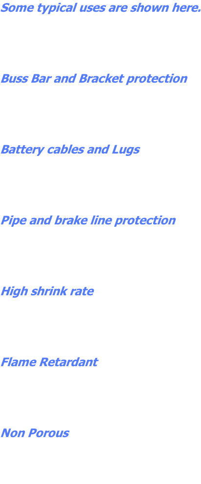 Some typical uses are shown here.     Buss Bar and Bracket protection     Battery cables and Lugs     Pipe and brake line protection     High shrink rate     Flame Retardant     Non Porous
