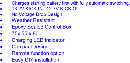 Charges starting battery first with fully automatic switching. 13.2V KICK IN - 12.7V KICK OUT No Voltage Drop Design Weather Resistant Epoxy Sealed Control Box 75x 55 x 80 Charging LED indicator Compact design Remote function option Easy DIY installation