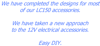 We have completed the designs for most  of our LC150 accessories.  We have taken a new approach to the 12V electrical accessories.  Easy DIY.
